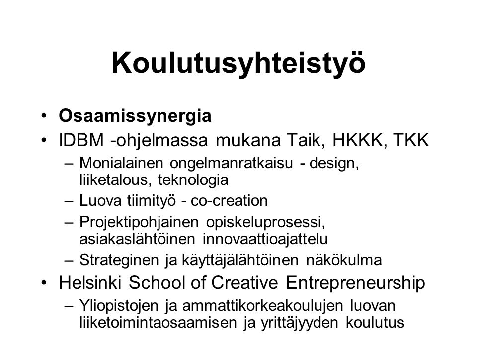 Koulutusyhteistyö •Osaamissynergia •IDBM -ohjelmassa mukana Taik, HKKK, TKK –Monialainen ongelmanratkaisu - design, liiketalous, teknologia –Luova tiimityö - co-creation –Projektipohjainen opiskeluprosessi, asiakaslähtöinen innovaattioajattelu –Strateginen ja käyttäjälähtöinen näkökulma •Helsinki School of Creative Entrepreneurship –Yliopistojen ja ammattikorkeakoulujen luovan liiketoimintaosaamisen ja yrittäjyyden koulutus