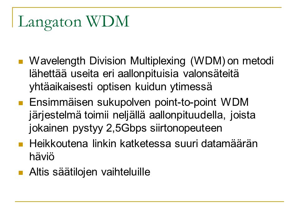 Langaton WDM  Wavelength Division Multiplexing (WDM) on metodi lähettää useita eri aallonpituisia valonsäteitä yhtäaikaisesti optisen kuidun ytimessä  Ensimmäisen sukupolven point-to-point WDM järjestelmä toimii neljällä aallonpituudella, joista jokainen pystyy 2,5Gbps siirtonopeuteen  Heikkoutena linkin katketessa suuri datamäärän häviö  Altis säätilojen vaihteluille