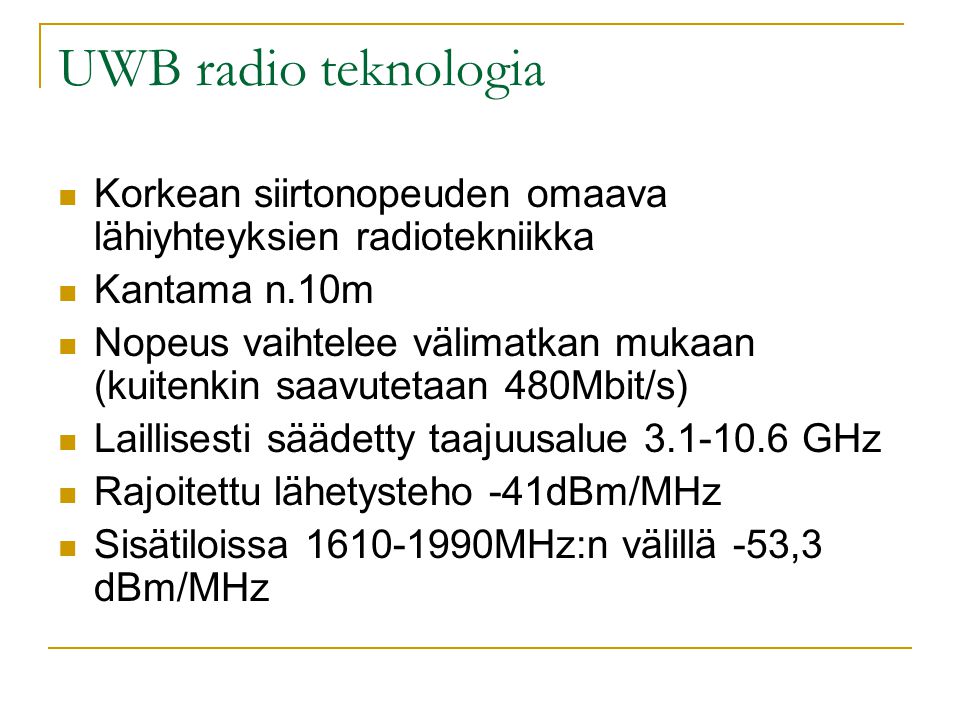 UWB radio teknologia  Korkean siirtonopeuden omaava lähiyhteyksien radiotekniikka  Kantama n.10m  Nopeus vaihtelee välimatkan mukaan (kuitenkin saavutetaan 480Mbit/s)  Laillisesti säädetty taajuusalue GHz  Rajoitettu lähetysteho -41dBm/MHz  Sisätiloissa MHz:n välillä -53,3 dBm/MHz