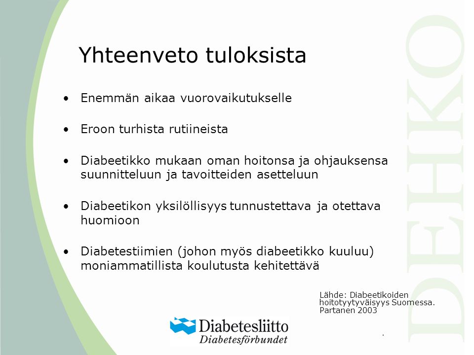 Yhteenveto tuloksista •Enemmän aikaa vuorovaikutukselle •Eroon turhista rutiineista •Diabeetikko mukaan oman hoitonsa ja ohjauksensa suunnitteluun ja tavoitteiden asetteluun •Diabeetikon yksilöllisyys tunnustettava ja otettava huomioon •Diabetestiimien (johon myös diabeetikko kuuluu) moniammatillista koulutusta kehitettävä Lähde: Diabeetikoiden hoitotyytyväisyys Suomessa.