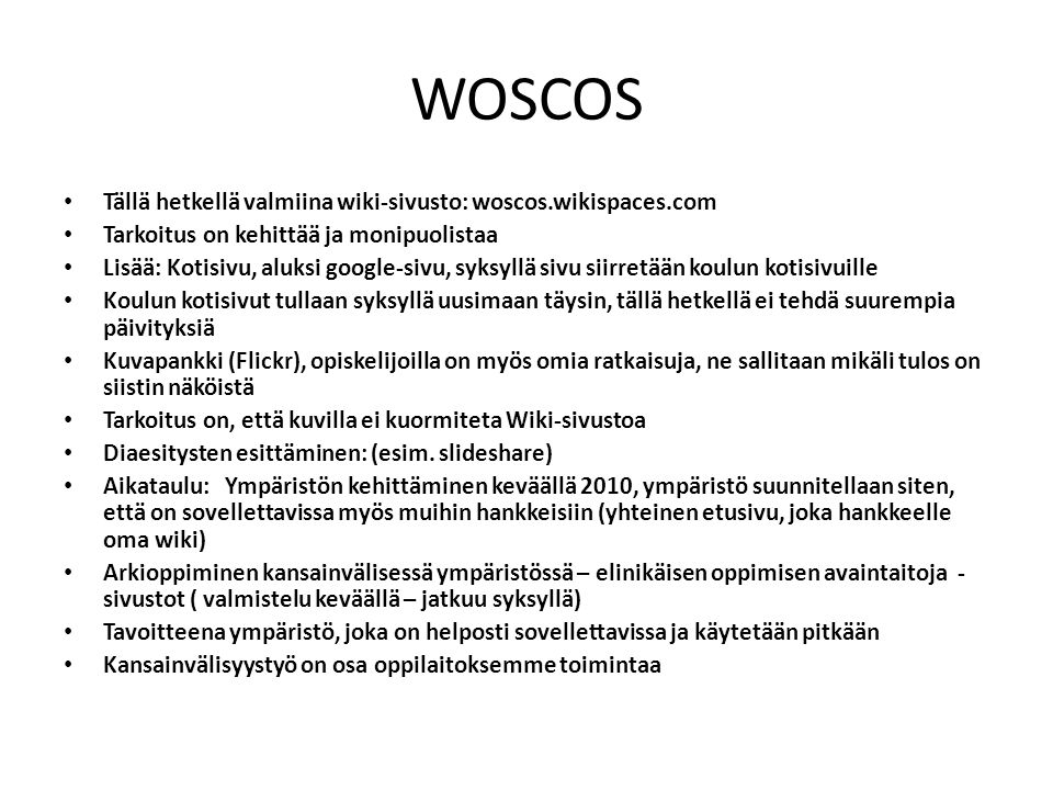 WOSCOS Tällä hetkellä valmiina wiki-sivusto: woscos.wikispaces.com Tarkoitus on kehittää ja monipuolistaa Lisää: Kotisivu, aluksi google-sivu, syksyllä sivu siirretään koulun kotisivuille Koulun kotisivut tullaan syksyllä uusimaan täysin, tällä hetkellä ei tehdä suurempia päivityksiä Kuvapankki (Flickr), opiskelijoilla on myös omia ratkaisuja, ne sallitaan mikäli tulos on siistin näköistä Tarkoitus on, että kuvilla ei kuormiteta Wiki-sivustoa Diaesitysten esittäminen: (esim.