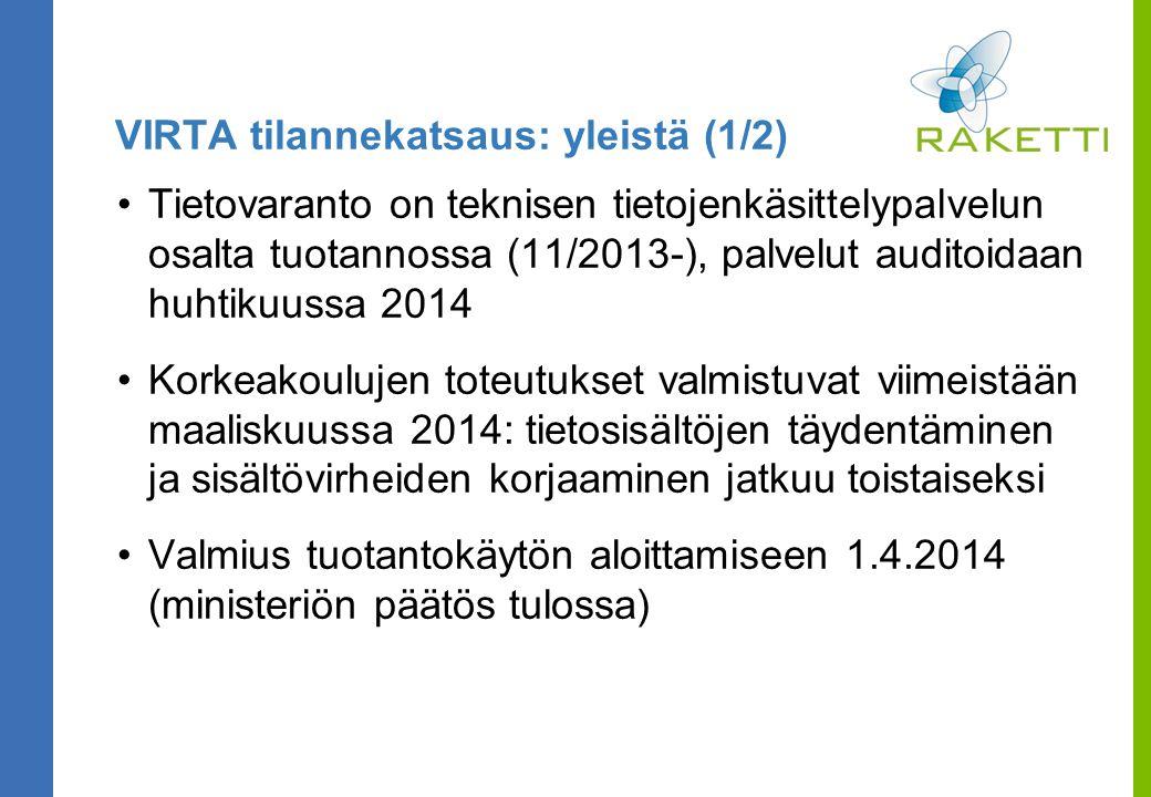 VIRTA tilannekatsaus: yleistä (1/2) Tietovaranto on teknisen tietojenkäsittelypalvelun osalta tuotannossa (11/2013-), palvelut auditoidaan huhtikuussa 2014 Korkeakoulujen toteutukset valmistuvat viimeistään maaliskuussa 2014: tietosisältöjen täydentäminen ja sisältövirheiden korjaaminen jatkuu toistaiseksi Valmius tuotantokäytön aloittamiseen (ministeriön päätös tulossa)