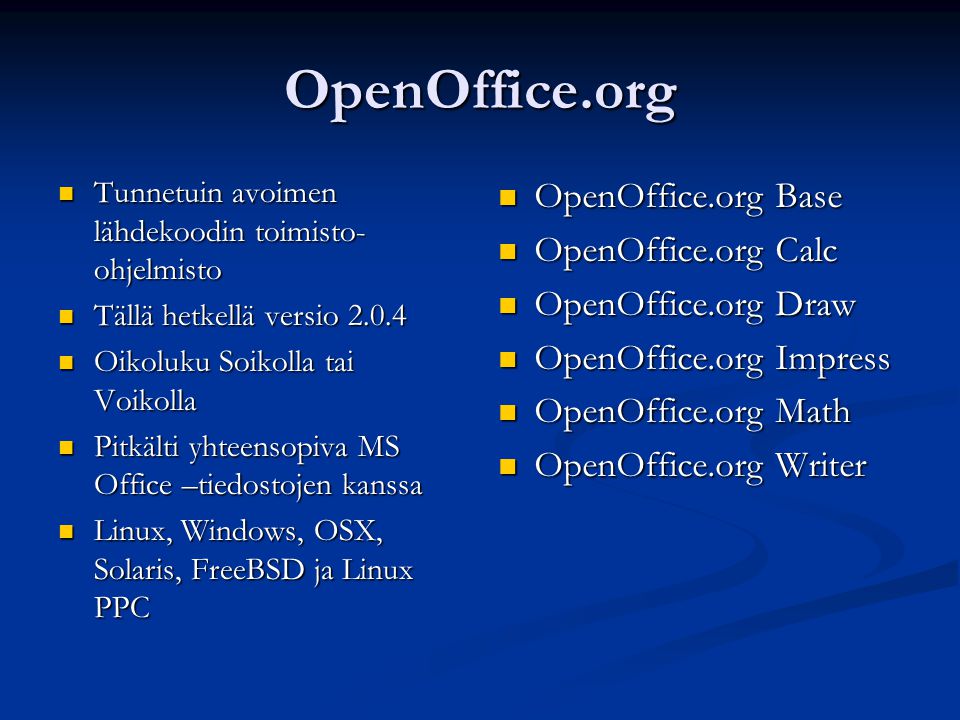 OpenOffice.org Tunnetuin avoimen lähdekoodin toimisto- ohjelmisto Tunnetuin avoimen lähdekoodin toimisto- ohjelmisto Tällä hetkellä versio Tällä hetkellä versio Oikoluku Soikolla tai Voikolla Oikoluku Soikolla tai Voikolla Pitkälti yhteensopiva MS Office –tiedostojen kanssa Pitkälti yhteensopiva MS Office –tiedostojen kanssa Linux, Windows, OSX, Solaris, FreeBSD ja Linux PPC Linux, Windows, OSX, Solaris, FreeBSD ja Linux PPC OpenOffice.org Base OpenOffice.org Calc OpenOffice.org Draw OpenOffice.org Impress OpenOffice.org Math OpenOffice.org Writer