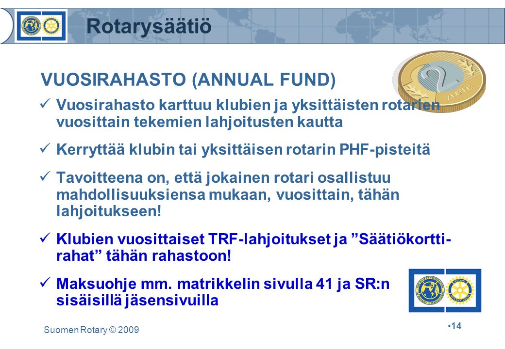 Rotarysäätiö Suomen Rotary © VUOSIRAHASTO (ANNUAL FUND) Vuosirahasto karttuu klubien ja yksittäisten rotarien vuosittain tekemien lahjoitusten kautta Kerryttää klubin tai yksittäisen rotarin PHF-pisteitä Tavoitteena on, että jokainen rotari osallistuu mahdollisuuksiensa mukaan, vuosittain, tähän lahjoitukseen.