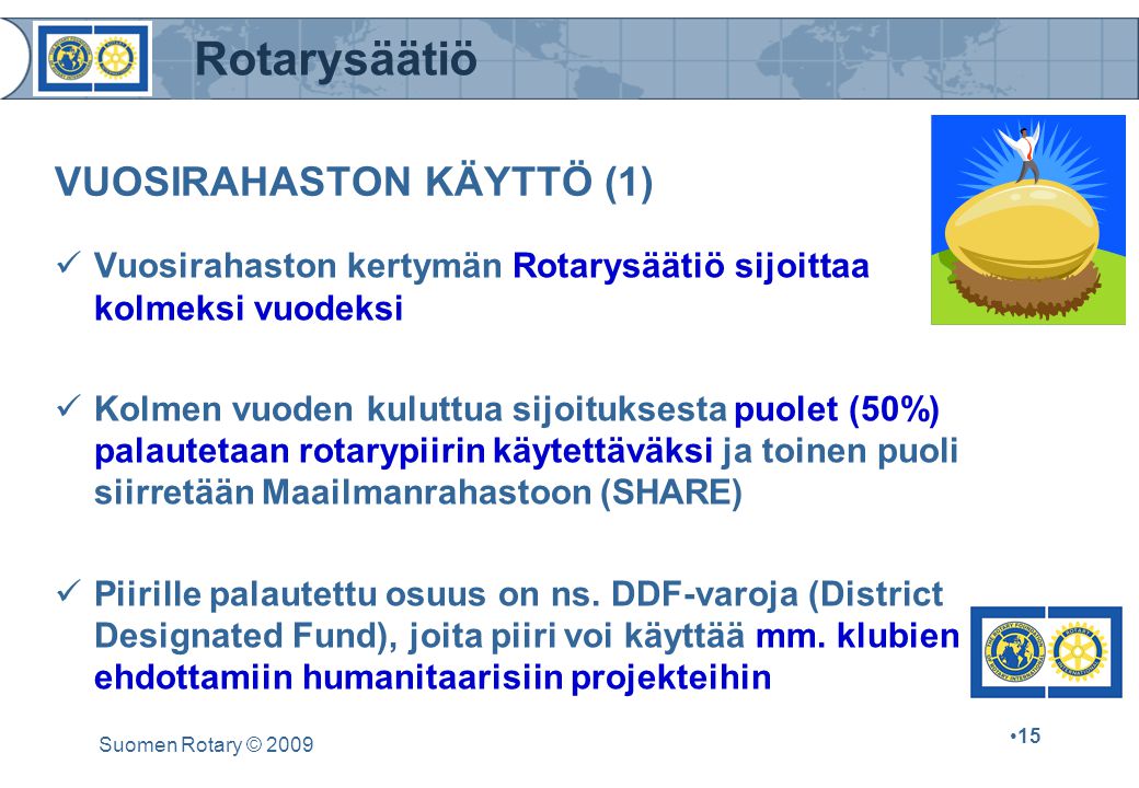 Rotarysäätiö Suomen Rotary © VUOSIRAHASTON KÄYTTÖ (1) Vuosirahaston kertymän Rotarysäätiö sijoittaa kolmeksi vuodeksi Kolmen vuoden kuluttua sijoituksesta puolet (50%) palautetaan rotarypiirin käytettäväksi ja toinen puoli siirretään Maailmanrahastoon (SHARE) Piirille palautettu osuus on ns.