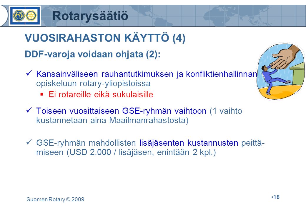 Rotarysäätiö Suomen Rotary © VUOSIRAHASTON KÄYTTÖ (4) Kansainväliseen rauhantutkimuksen ja konfliktienhallinnan opiskeluun rotary-yliopistoissa  Ei rotareille eikä sukulaisille Toiseen vuosittaiseen GSE-ryhmän vaihtoon (1 vaihto kustannetaan aina Maailmanrahastosta) GSE-ryhmän mahdollisten lisäjäsenten kustannusten peittä- miseen (USD / lisäjäsen, enintään 2 kpl.) DDF-varoja voidaan ohjata (2):