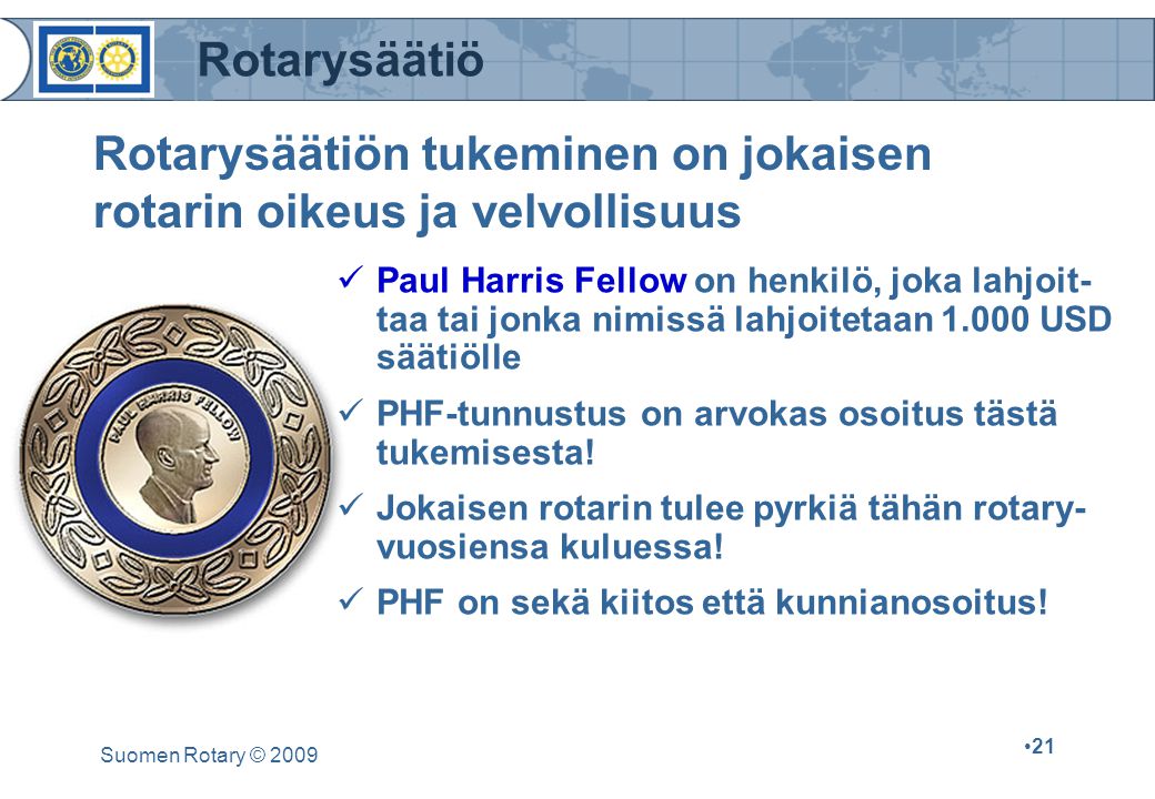 Rotarysäätiö Suomen Rotary © Rotarysäätiön tukeminen on jokaisen rotarin oikeus ja velvollisuus Paul Harris Fellow on henkilö, joka lahjoit- taa tai jonka nimissä lahjoitetaan USD säätiölle PHF-tunnustus on arvokas osoitus tästä tukemisesta.