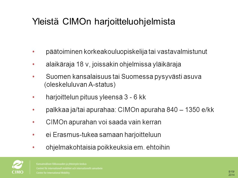Yleistä CIMOn harjoitteluohjelmista päätoiminen korkeakouluopiskelija tai vastavalmistunut alaikäraja 18 v, joissakin ohjelmissa yläikäraja Suomen kansalaisuus tai Suomessa pysyvästi asuva (oleskeluluvan A-status) harjoittelun pituus yleensä kk palkkaa ja/tai apurahaa: CIMOn apuraha 840 – 1350 e/kk CIMOn apurahan voi saada vain kerran ei Erasmus-tukea samaan harjoitteluun ohjelmakohtaisia poikkeuksia em.