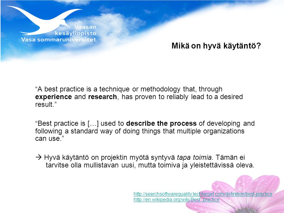 A best practice is a technique or methodology that, through experience and research, has proven to reliably lead to a desired result. Best practice is […] used to describe the process of developing and following a standard way of doing things that multiple organizations can use.  Hyvä käytäntö on projektin myötä syntyvä tapa toimia.
