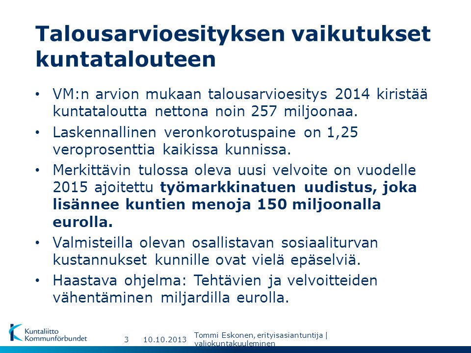Talousarvioesityksen vaikutukset kuntatalouteen Tommi Eskonen, erityisasiantuntija | valiokuntakuuleminen 3 VM:n arvion mukaan talousarvioesitys 2014 kiristää kuntataloutta nettona noin 257 miljoonaa.