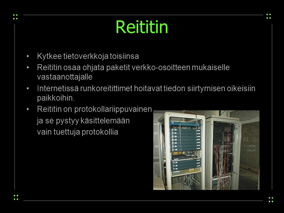 Reititin Kytkee tietoverkkoja toisiinsa Reititin osaa ohjata paketit verkko-osoitteen mukaiselle vastaanottajalle Internetissä runkoreitittimet hoitavat tiedon siirtymisen oikeisiin paikkoihin.