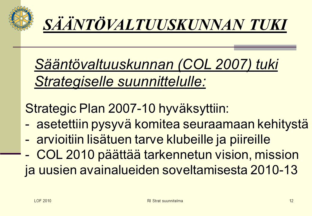 LOF 2010 RI Strat suunnitelma12 SÄÄNTÖVALTUUSKUNNAN TUKI Strategic Plan hyväksyttiin: - asetettiin pysyvä komitea seuraamaan kehitystä - arvioitiin lisätuen tarve klubeille ja piireille - COL 2010 päättää tarkennetun vision, mission ja uusien avainalueiden soveltamisesta Sääntövaltuuskunnan (COL 2007) tuki Strategiselle suunnittelulle: