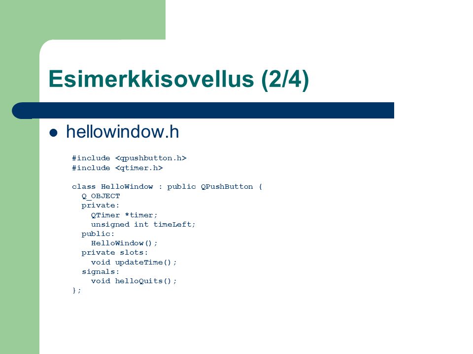 Esimerkkisovellus (2/4) hellowindow.h #include class HelloWindow : public QPushButton { Q_OBJECT private: QTimer *timer; unsigned int timeLeft; public: HelloWindow(); private slots: void updateTime(); signals: void helloQuits(); };