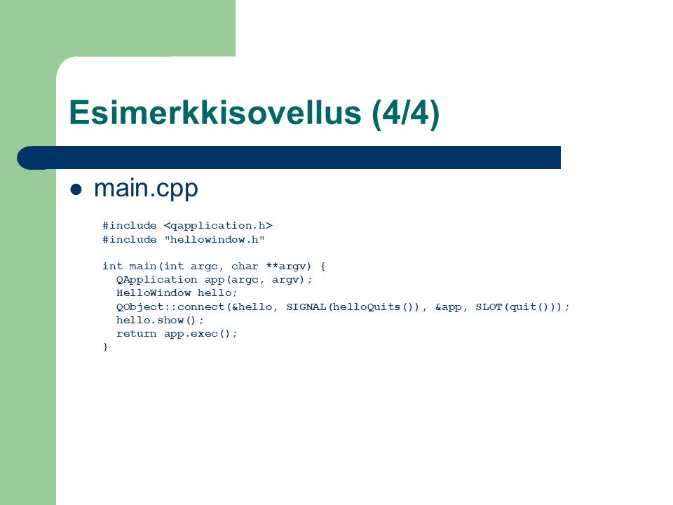 Esimerkkisovellus (4/4) main.cpp #include #include hellowindow.h int main(int argc, char **argv) { QApplication app(argc, argv); HelloWindow hello; QObject::connect(&hello, SIGNAL(helloQuits()), &app, SLOT(quit())); hello.show(); return app.exec(); }