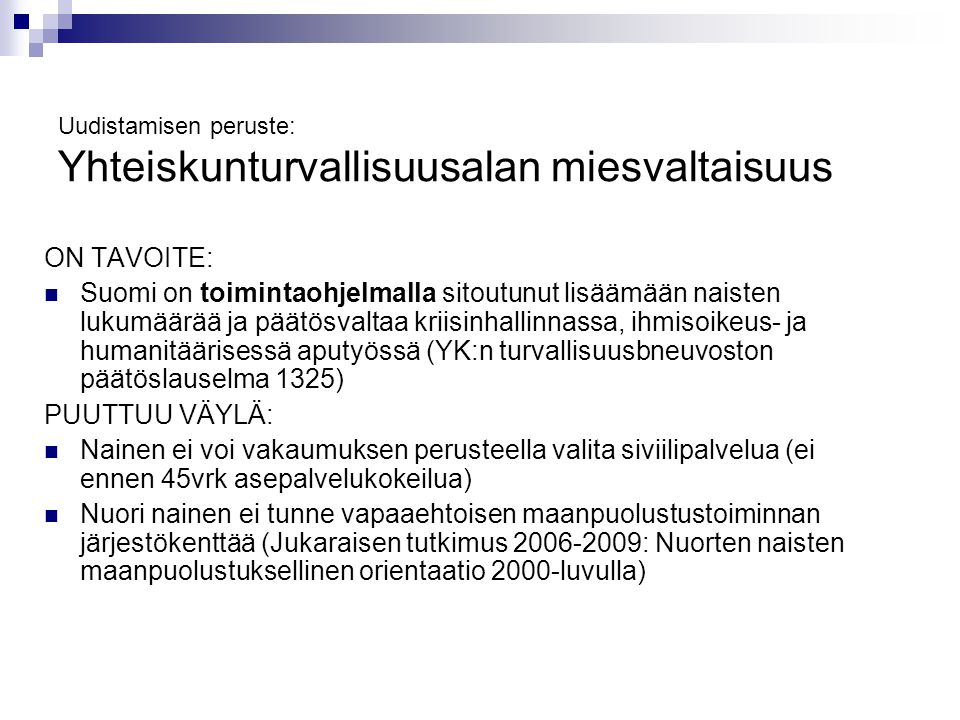 Uudistamisen peruste: Yhteiskunturvallisuusalan miesvaltaisuus ON TAVOITE: Suomi on toimintaohjelmalla sitoutunut lisäämään naisten lukumäärää ja päätösvaltaa kriisinhallinnassa, ihmisoikeus- ja humanitäärisessä aputyössä (YK:n turvallisuusbneuvoston päätöslauselma 1325) PUUTTUU VÄYLÄ: Nainen ei voi vakaumuksen perusteella valita siviilipalvelua (ei ennen 45vrk asepalvelukokeilua) Nuori nainen ei tunne vapaaehtoisen maanpuolustustoiminnan järjestökenttää (Jukaraisen tutkimus : Nuorten naisten maanpuolustuksellinen orientaatio 2000-luvulla)