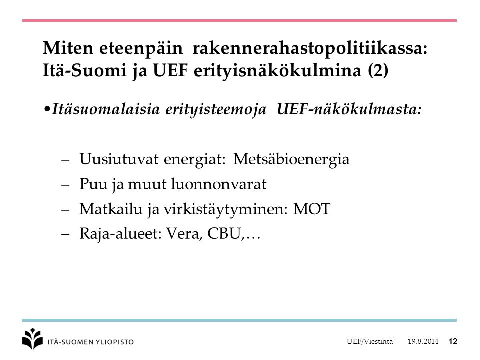 Miten eteenpäin rakennerahastopolitiikassa: Itä-Suomi ja UEF erityisnäkökulmina (2) Itäsuomalaisia erityisteemoja UEF-näkökulmasta: – Uusiutuvat energiat: Metsäbioenergia – Puu ja muut luonnonvarat – Matkailu ja virkistäytyminen: MOT – Raja-alueet: Vera, CBU,… UEF/Viestintä 12