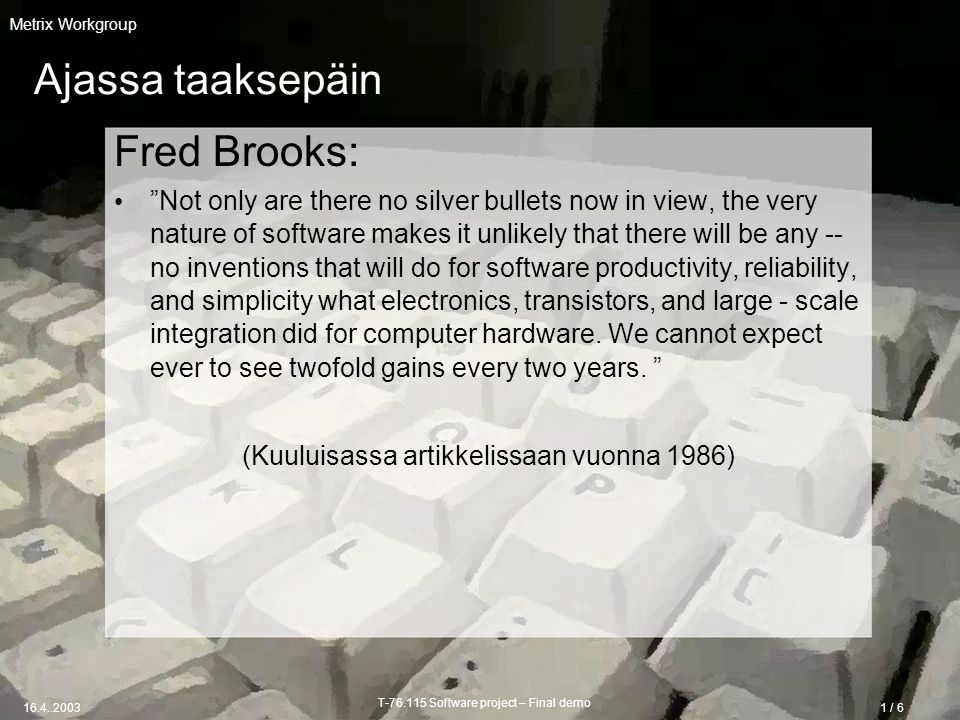 T Software project – Final demo / 6 Metrix Workgroup Ajassa taaksepäin Fred Brooks: Not only are there no silver bullets now in view, the very nature of software makes it unlikely that there will be any -- no inventions that will do for software productivity, reliability, and simplicity what electronics, transistors, and large - scale integration did for computer hardware.