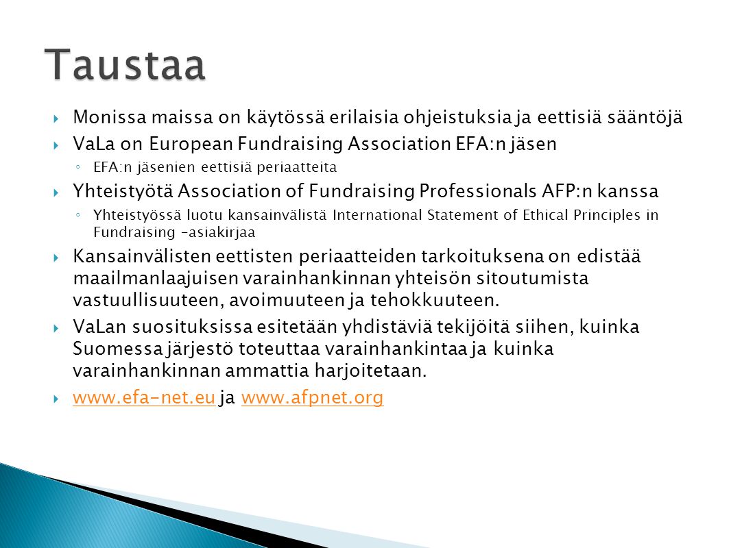  Monissa maissa on käytössä erilaisia ohjeistuksia ja eettisiä sääntöjä  VaLa on European Fundraising Association EFA:n jäsen ◦ EFA:n jäsenien eettisiä periaatteita  Yhteistyötä Association of Fundraising Professionals AFP:n kanssa ◦ Yhteistyössä luotu kansainvälistä International Statement of Ethical Principles in Fundraising –asiakirjaa  Kansainvälisten eettisten periaatteiden tarkoituksena on edistää maailmanlaajuisen varainhankinnan yhteisön sitoutumista vastuullisuuteen, avoimuuteen ja tehokkuuteen.