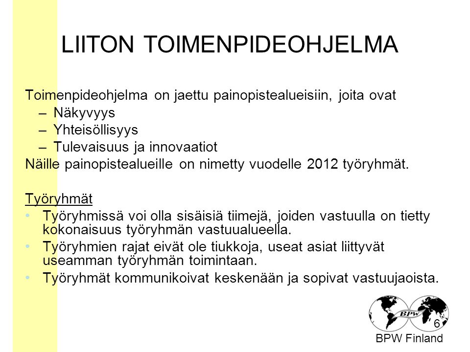 BPW Finland LIITON TOIMENPIDEOHJELMA Toimenpideohjelma on jaettu painopistealueisiin, joita ovat –Näkyvyys –Yhteisöllisyys –Tulevaisuus ja innovaatiot Näille painopistealueille on nimetty vuodelle 2012 työryhmät.
