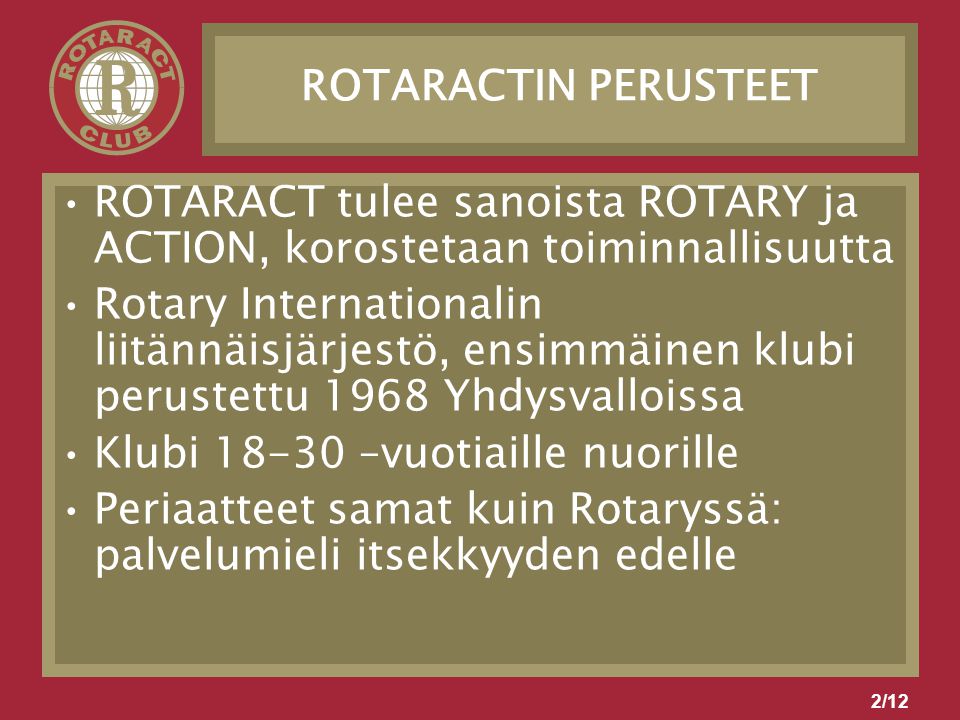 2/12 ROTARACTIN PERUSTEET ROTARACT tulee sanoista ROTARY ja ACTION, korostetaan toiminnallisuutta Rotary Internationalin liitännäisjärjestö, ensimmäinen klubi perustettu 1968 Yhdysvalloissa Klubi –vuotiaille nuorille Periaatteet samat kuin Rotaryssä: palvelumieli itsekkyyden edelle