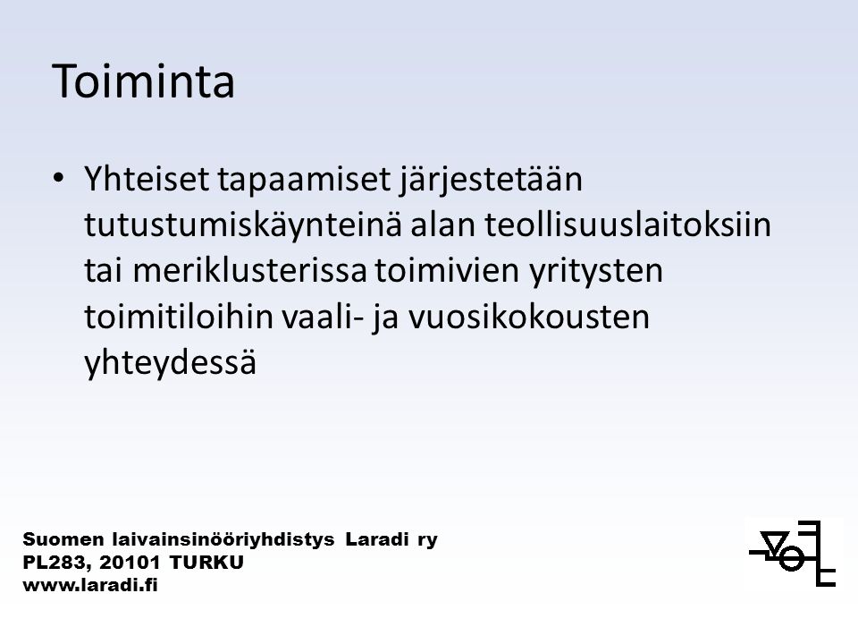 Suomen laivainsinööriyhdistys Laradi ry PL283, TURKU   Toiminta Yhteiset tapaamiset järjestetään tutustumiskäynteinä alan teollisuuslaitoksiin tai meriklusterissa toimivien yritysten toimitiloihin vaali- ja vuosikokousten yhteydessä