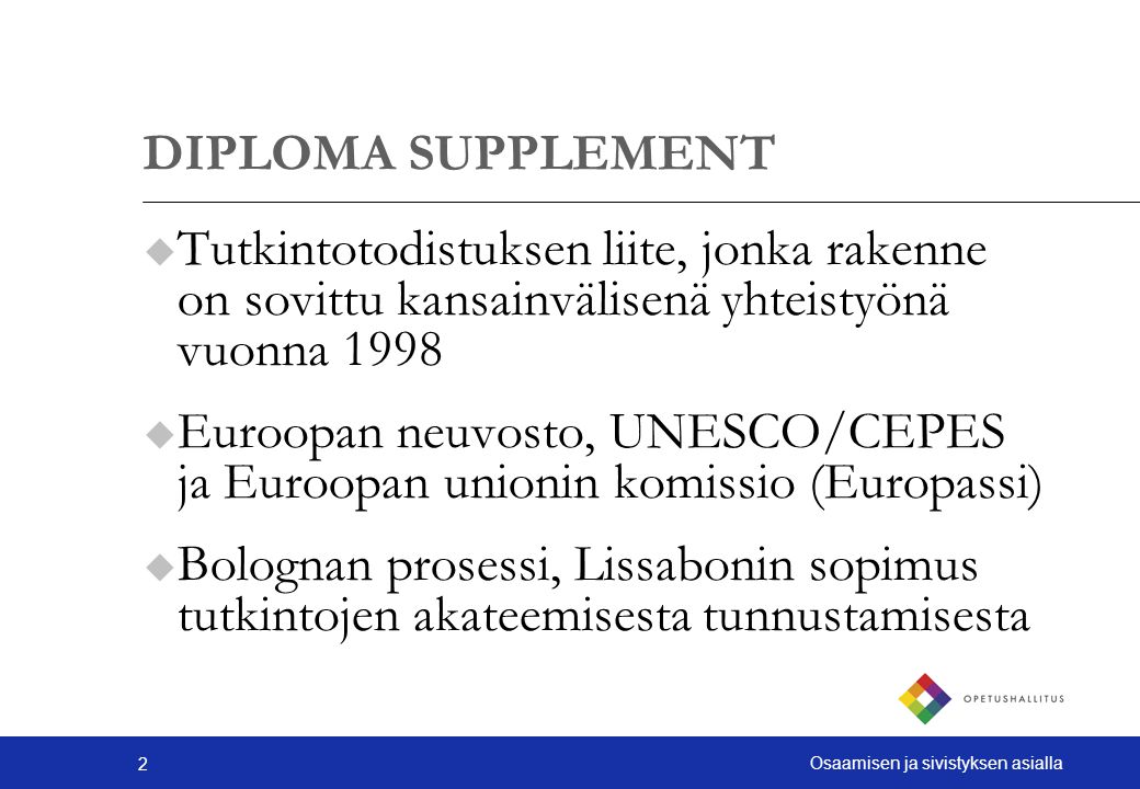 2 Osaamisen ja sivistyksen asialla DIPLOMA SUPPLEMENT u Tutkintotodistuksen liite, jonka rakenne on sovittu kansainvälisenä yhteistyönä vuonna 1998 u Euroopan neuvosto, UNESCO/CEPES ja Euroopan unionin komissio (Europassi) u Bolognan prosessi, Lissabonin sopimus tutkintojen akateemisesta tunnustamisesta