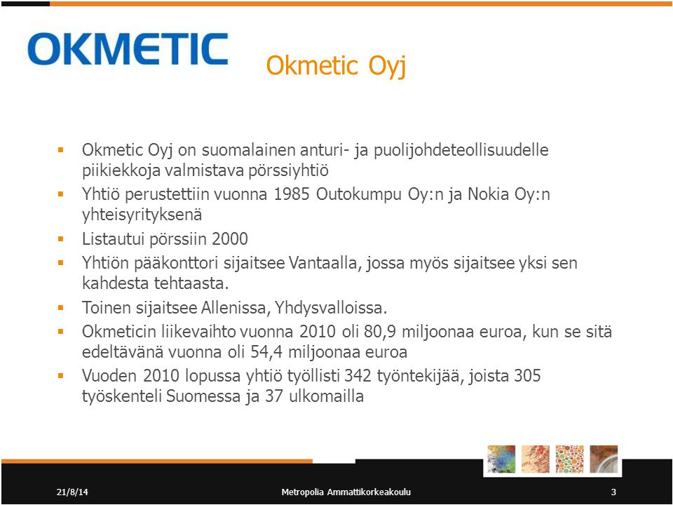 Okmetic Oyj  Okmetic Oyj on suomalainen anturi- ja puolijohdeteollisuudelle piikiekkoja valmistava pörssiyhtiö  Yhtiö perustettiin vuonna 1985 Outokumpu Oy:n ja Nokia Oy:n yhteisyrityksenä  Listautui pörssiin 2000  Yhtiön pääkonttori sijaitsee Vantaalla, jossa myös sijaitsee yksi sen kahdesta tehtaasta.