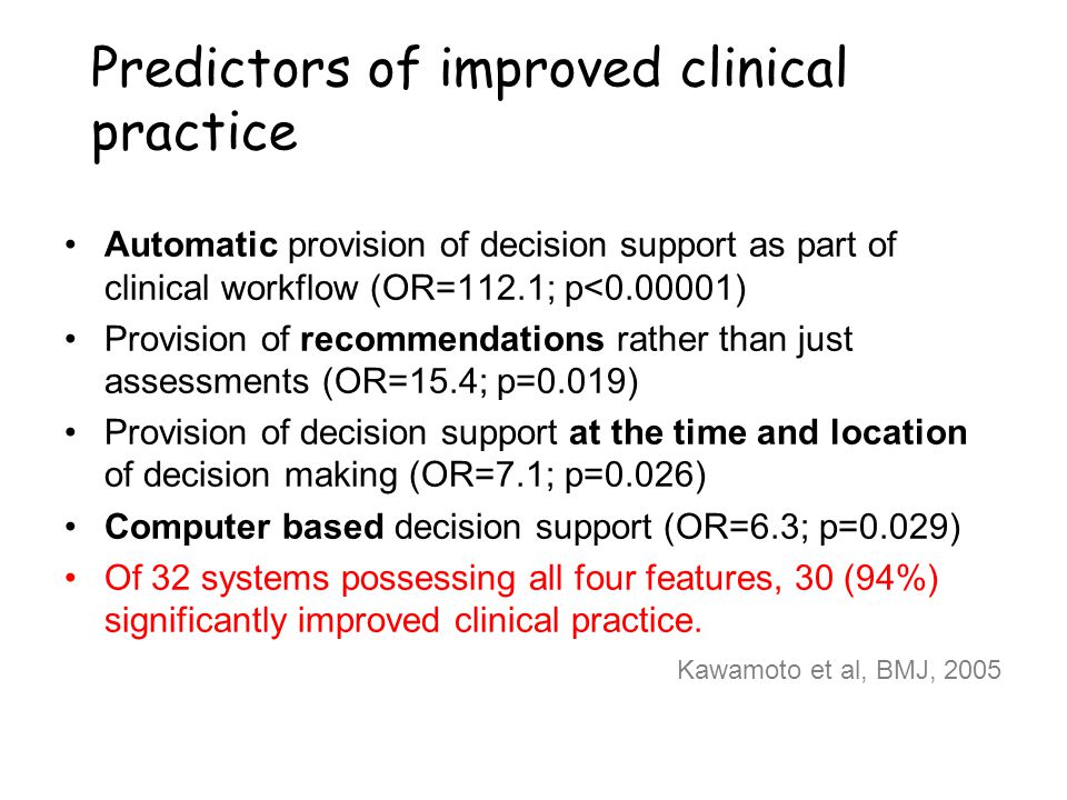 Predictors of improved clinical practice Automatic provision of decision support as part of clinical workflow (OR=112.1; p< ) Provision of recommendations rather than just assessments (OR=15.4; p=0.019) Provision of decision support at the time and location of decision making (OR=7.1; p=0.026) Computer based decision support (OR=6.3; p=0.029) Of 32 systems possessing all four features, 30 (94%) significantly improved clinical practice.