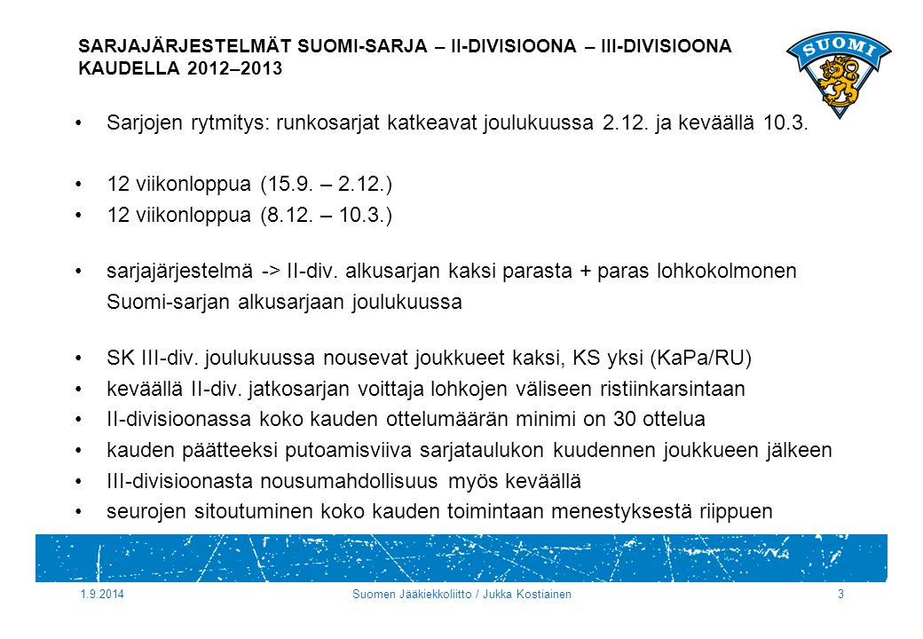 Suomen Jääkiekkoliitto / Jukka Kostiainen3 SARJAJÄRJESTELMÄT SUOMI-SARJA – II-DIVISIOONA – III-DIVISIOONA KAUDELLA 2012–2013 Sarjojen rytmitys: runkosarjat katkeavat joulukuussa 2.12.