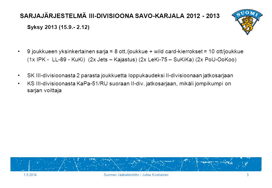 SARJAJÄRJESTELMÄ III-DIVISIOONA SAVO-KARJALA Syksy 2013 ( ) 9 joukkueen yksinkertainen sarja = 8 ott./joukkue + wild card-kierrokset = 10 ott/joukkue (1x IPK - LL-89 - KuKi) (2x Jets – Kajastus) (2x LeKi-75 – SuKiKa) (2x PoU-OoKoo) SK III-divisioonasta 2 parasta joukkuetta loppukaudeksi II-divisioonaan jatkosarjaan KS III-divisioonasta KaPa-51/RU suoraan II-div.