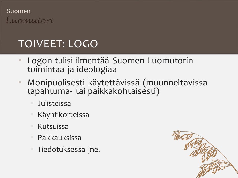 Suomen TOIVEET: LOGO Logon tulisi ilmentää Suomen Luomutorin toimintaa ja ideologiaa Monipuolisesti käytettävissä (muunneltavissa tapahtuma- tai paikkakohtaisesti)  Julisteissa  Käyntikorteissa  Kutsuissa  Pakkauksissa  Tiedotuksessa jne.
