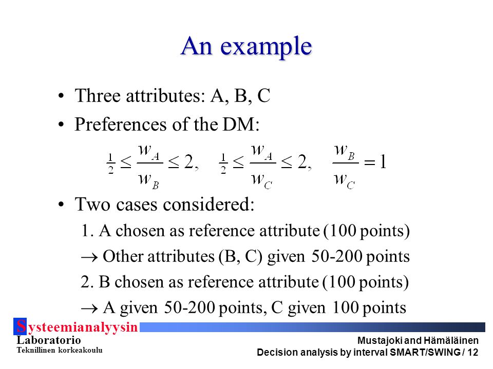 S ysteemianalyysin Laboratorio Teknillinen korkeakoulu Mustajoki and Hämäläinen Decision analysis by interval SMART/SWING / 12 An example Three attributes: A, B, C Preferences of the DM: Two cases considered: 1.