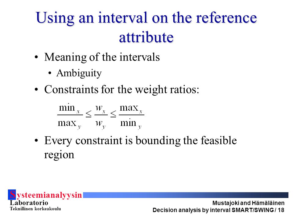 S ysteemianalyysin Laboratorio Teknillinen korkeakoulu Mustajoki and Hämäläinen Decision analysis by interval SMART/SWING / 18 Using an interval on the reference attribute Meaning of the intervals Ambiguity Constraints for the weight ratios: Every constraint is bounding the feasible region