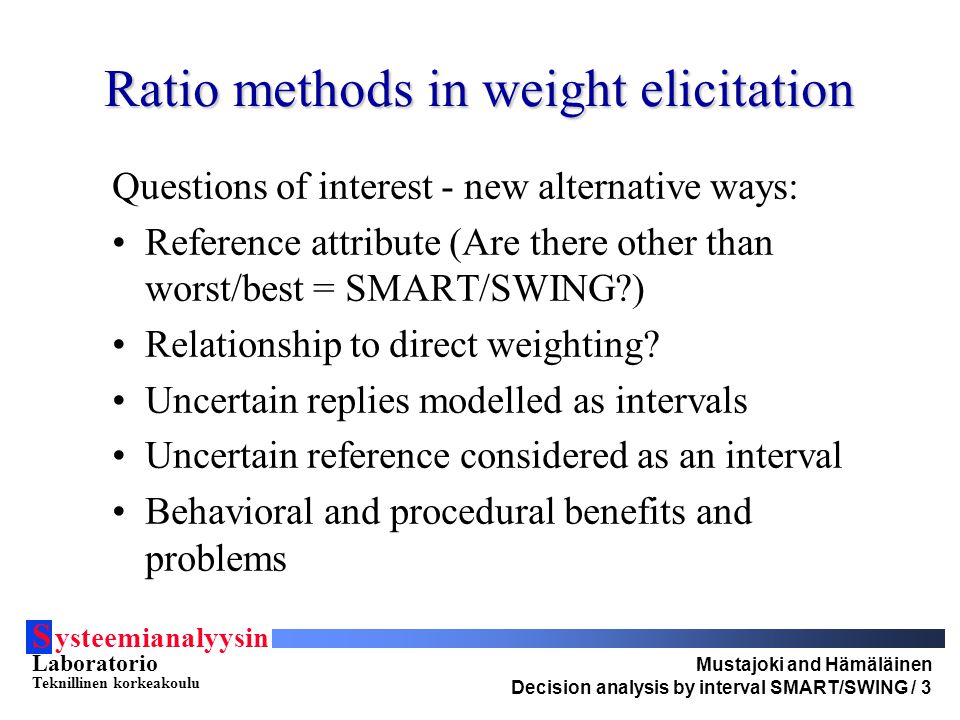 S ysteemianalyysin Laboratorio Teknillinen korkeakoulu Mustajoki and Hämäläinen Decision analysis by interval SMART/SWING / 3 Ratio methods in weight elicitation Questions of interest - new alternative ways: Reference attribute (Are there other than worst/best = SMART/SWING ) Relationship to direct weighting.