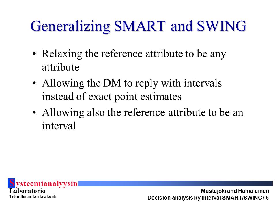 S ysteemianalyysin Laboratorio Teknillinen korkeakoulu Mustajoki and Hämäläinen Decision analysis by interval SMART/SWING / 6 Generalizing SMART and SWING Relaxing the reference attribute to be any attribute Allowing the DM to reply with intervals instead of exact point estimates Allowing also the reference attribute to be an interval