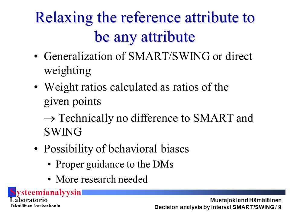S ysteemianalyysin Laboratorio Teknillinen korkeakoulu Mustajoki and Hämäläinen Decision analysis by interval SMART/SWING / 9 Relaxing the reference attribute to be any attribute Generalization of SMART/SWING or direct weighting Weight ratios calculated as ratios of the given points  Technically no difference to SMART and SWING Possibility of behavioral biases Proper guidance to the DMs More research needed