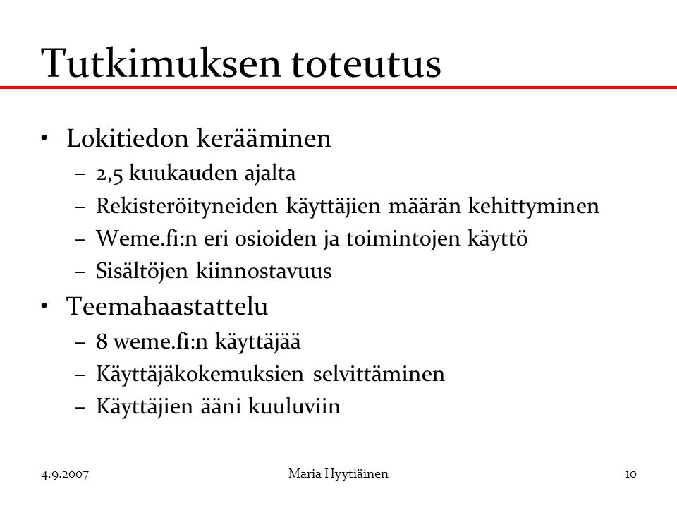 Maria Hyytiäinen10 Tutkimuksen toteutus Lokitiedon kerääminen –2,5 kuukauden ajalta –Rekisteröityneiden käyttäjien määrän kehittyminen –Weme.fi:n eri osioiden ja toimintojen käyttö –Sisältöjen kiinnostavuus Teemahaastattelu –8 weme.fi:n käyttäjää –Käyttäjäkokemuksien selvittäminen –Käyttäjien ääni kuuluviin