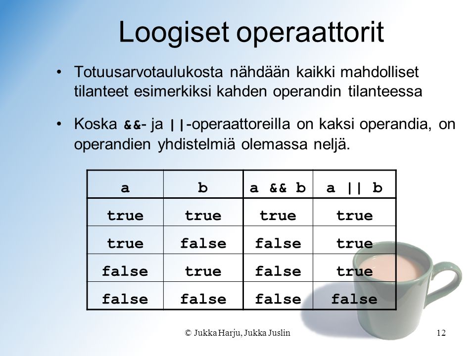 © Jukka Harju, Jukka Juslin12 Loogiset operaattorit Totuusarvotaulukosta nähdään kaikki mahdolliset tilanteet esimerkiksi kahden operandin tilanteessa Koska && - ja || -operaattoreilla on kaksi operandia, on operandien yhdistelmiä olemassa neljä.