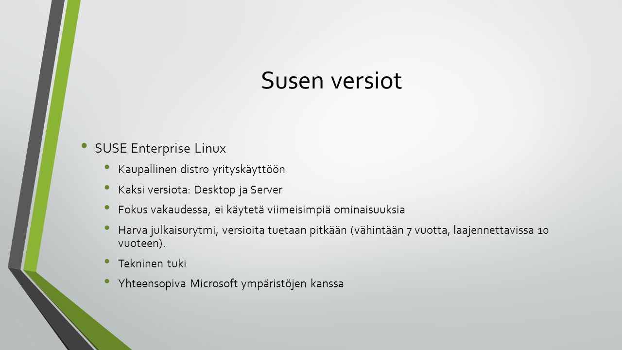 Susen versiot SUSE Enterprise Linux Kaupallinen distro yrityskäyttöön Kaksi versiota: Desktop ja Server Fokus vakaudessa, ei käytetä viimeisimpiä ominaisuuksia Harva julkaisurytmi, versioita tuetaan pitkään (vähintään 7 vuotta, laajennettavissa 10 vuoteen).