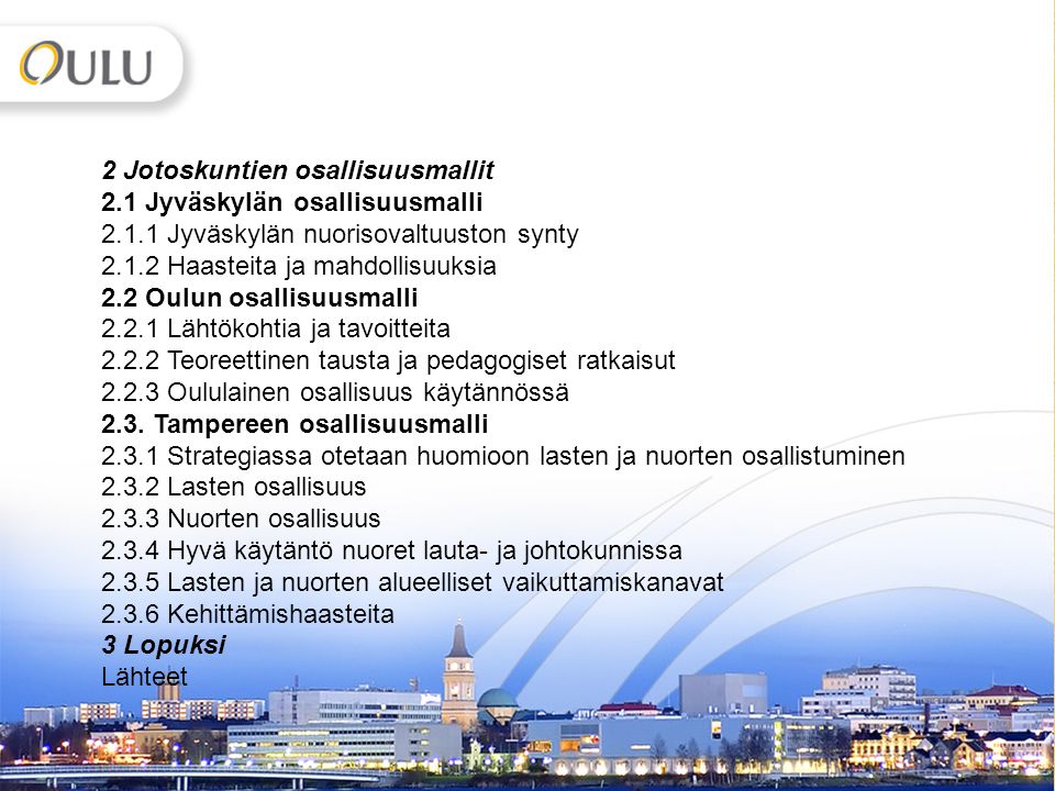 5 2 Jotoskuntien osallisuusmallit 2.1 Jyväskylän osallisuusmalli Jyväskylän nuorisovaltuuston synty Haasteita ja mahdollisuuksia 2.2 Oulun osallisuusmalli Lähtökohtia ja tavoitteita Teoreettinen tausta ja pedagogiset ratkaisut Oululainen osallisuus käytännössä 2.3.