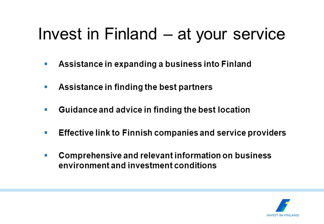Invest in Finland – at your service  Assistance in expanding a business into Finland  Assistance in finding the best partners  Guidance and advice in finding the best location  Effective link to Finnish companies and service providers  Comprehensive and relevant information on business environment and investment conditions