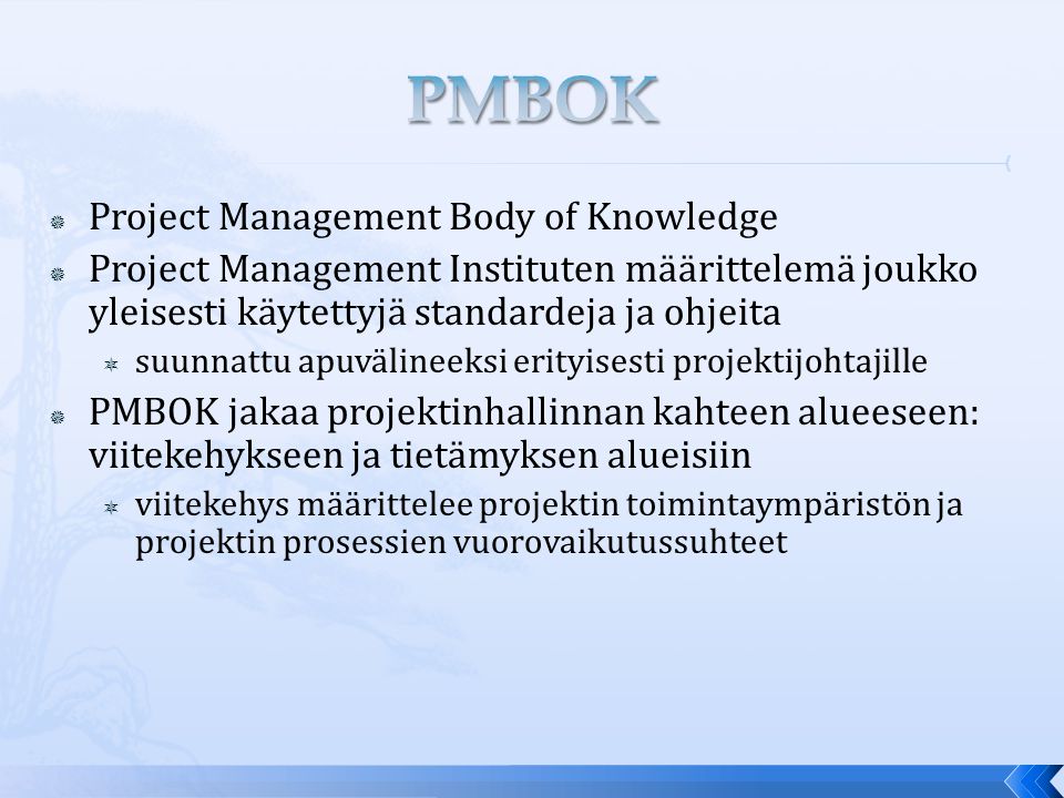  Project Management Body of Knowledge  Project Management Instituten määrittelemä joukko yleisesti käytettyjä standardeja ja ohjeita  suunnattu apuvälineeksi erityisesti projektijohtajille  PMBOK jakaa projektinhallinnan kahteen alueeseen: viitekehykseen ja tietämyksen alueisiin  viitekehys määrittelee projektin toimintaympäristön ja projektin prosessien vuorovaikutussuhteet