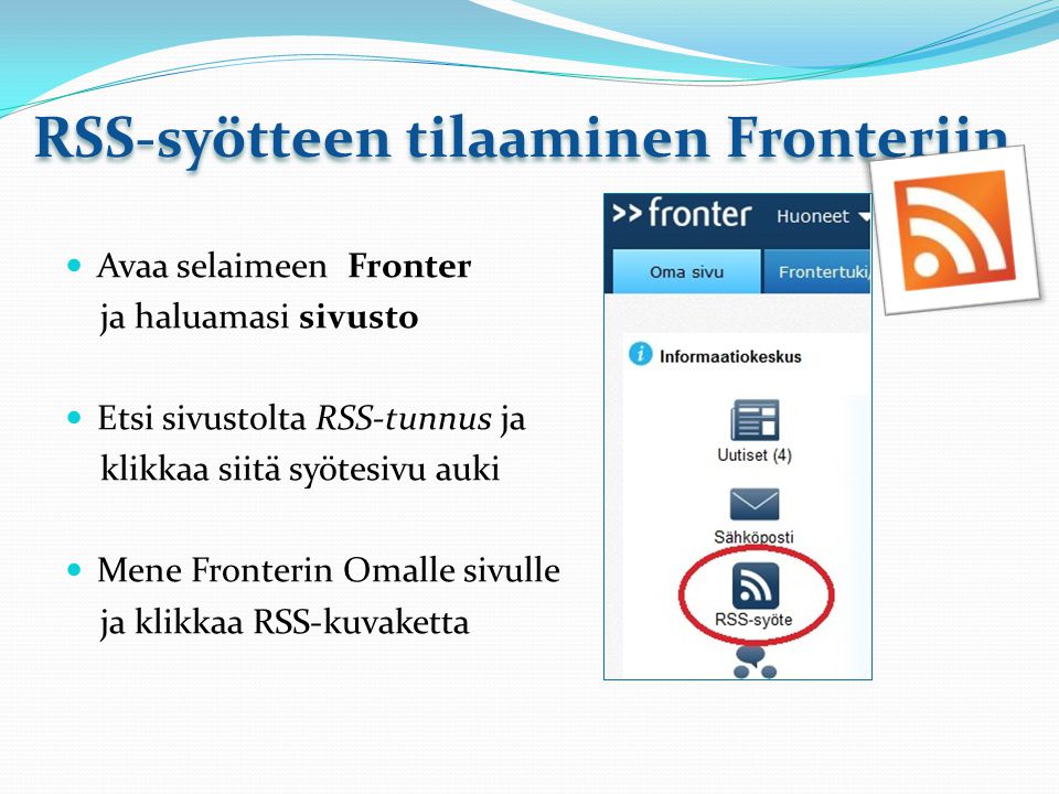 RSS-syötteen tilaaminen Fronteriin Avaa selaimeen Fronter ja haluamasi sivusto Etsi sivustolta RSS-tunnus ja klikkaa siitä syötesivu auki Mene Fronterin Omalle sivulle ja klikkaa RSS-kuvaketta
