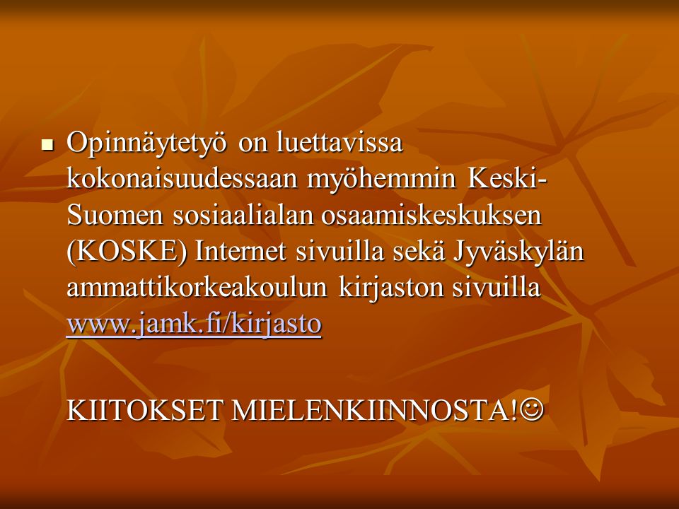 Opinnäytetyö on luettavissa kokonaisuudessaan myöhemmin Keski- Suomen sosiaalialan osaamiskeskuksen (KOSKE) Internet sivuilla sekä Jyväskylän ammattikorkeakoulun kirjaston sivuilla   Opinnäytetyö on luettavissa kokonaisuudessaan myöhemmin Keski- Suomen sosiaalialan osaamiskeskuksen (KOSKE) Internet sivuilla sekä Jyväskylän ammattikorkeakoulun kirjaston sivuilla     KIITOKSET MIELENKIINNOSTA.