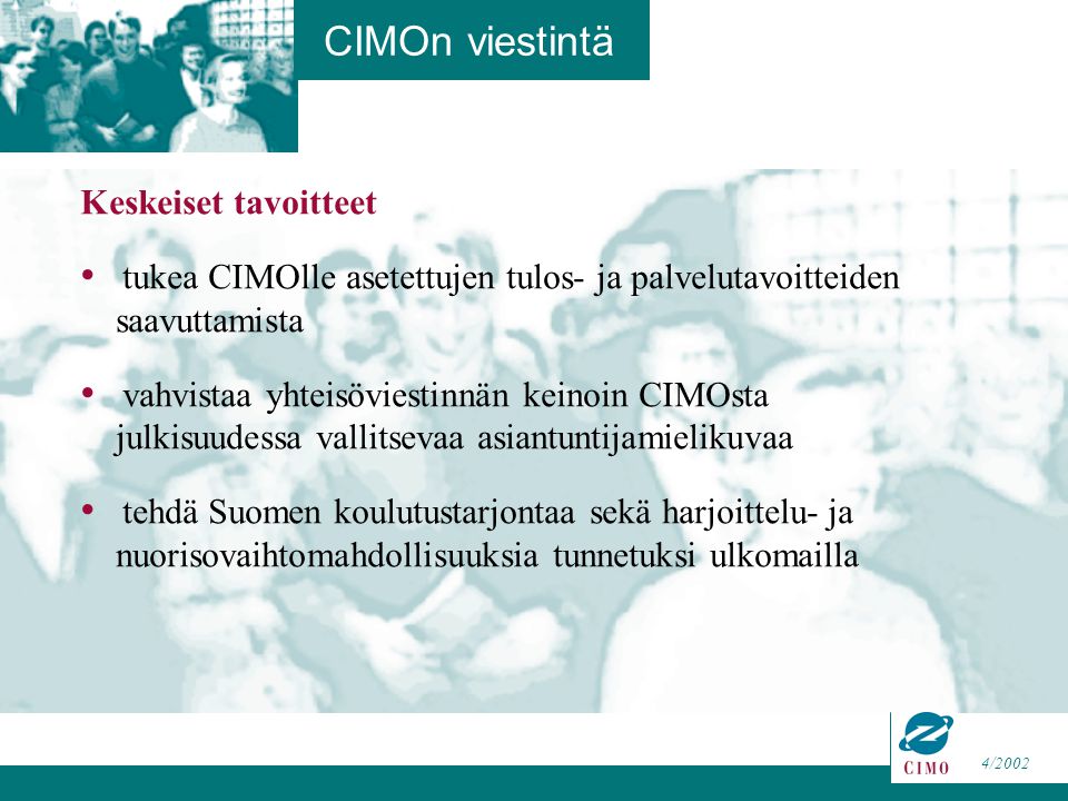 4/2002 Keskeiset tavoitteet tukea CIMOlle asetettujen tulos- ja palvelutavoitteiden saavuttamista vahvistaa yhteisöviestinnän keinoin CIMOsta julkisuudessa vallitsevaa asiantuntijamielikuvaa tehdä Suomen koulutustarjontaa sekä harjoittelu- ja nuorisovaihtomahdollisuuksia tunnetuksi ulkomailla CIMOn viestintä