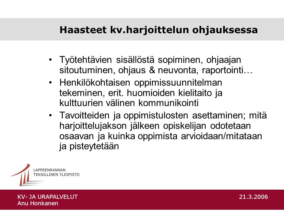 KV- JA URAPALVELUT Anu Honkanen Haasteet kv.harjoittelun ohjauksessa Työtehtävien sisällöstä sopiminen, ohjaajan sitoutuminen, ohjaus & neuvonta, raportointi… Henkilökohtaisen oppimissuunnitelman tekeminen, erit.