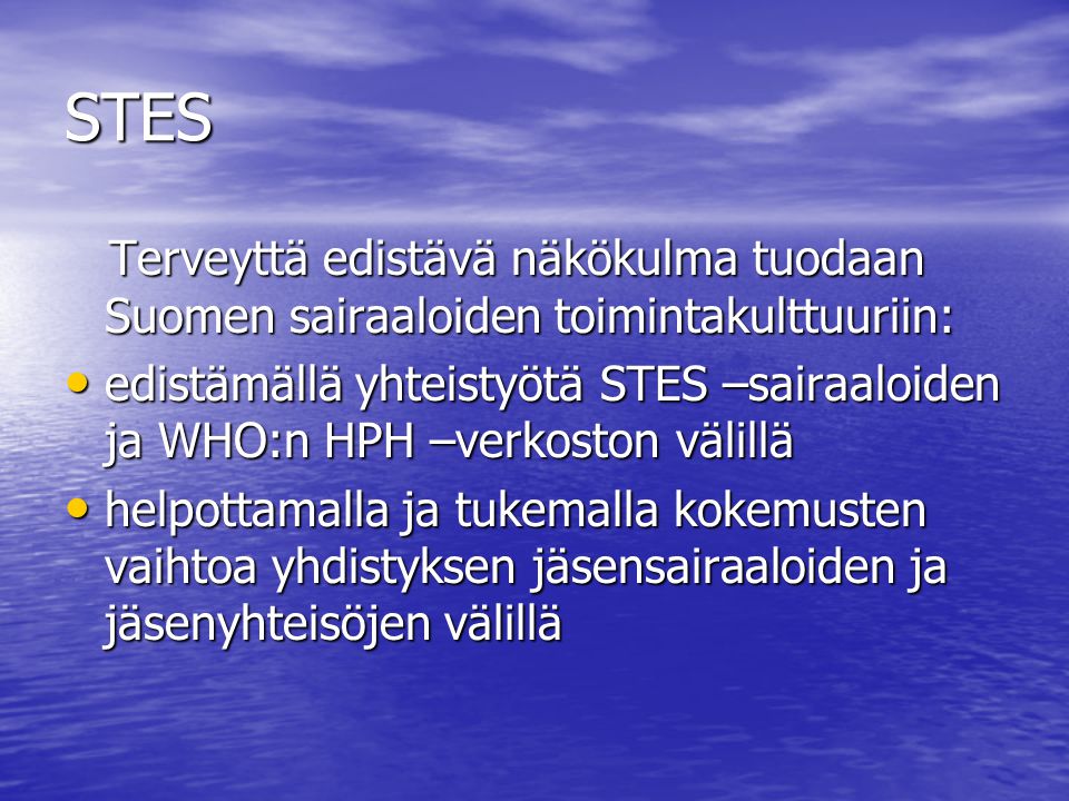 STES Terveyttä edistävä näkökulma tuodaan Suomen sairaaloiden toimintakulttuuriin: Terveyttä edistävä näkökulma tuodaan Suomen sairaaloiden toimintakulttuuriin: edistämällä yhteistyötä STES –sairaaloiden ja WHO:n HPH –verkoston välillä edistämällä yhteistyötä STES –sairaaloiden ja WHO:n HPH –verkoston välillä helpottamalla ja tukemalla kokemusten vaihtoa yhdistyksen jäsensairaaloiden ja jäsenyhteisöjen välillä helpottamalla ja tukemalla kokemusten vaihtoa yhdistyksen jäsensairaaloiden ja jäsenyhteisöjen välillä