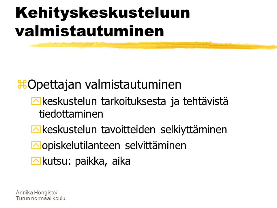 Annika Hongisto/ Turun normaalikoulu Kehityskeskusteluun valmistautuminen  Opettajan valmistautuminen  keskustelun tarkoituksesta ja tehtävistä tiedottaminen  keskustelun tavoitteiden selkiyttäminen  opiskelutilanteen selvittäminen  kutsu: paikka, aika
