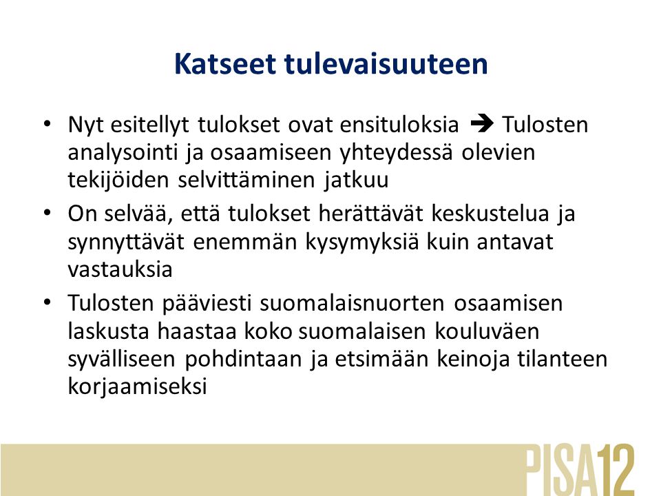 Katseet tulevaisuuteen Nyt esitellyt tulokset ovat ensituloksia  Tulosten analysointi ja osaamiseen yhteydessä olevien tekijöiden selvittäminen jatkuu On selvää, että tulokset herättävät keskustelua ja synnyttävät enemmän kysymyksiä kuin antavat vastauksia Tulosten pääviesti suomalaisnuorten osaamisen laskusta haastaa koko suomalaisen kouluväen syvälliseen pohdintaan ja etsimään keinoja tilanteen korjaamiseksi