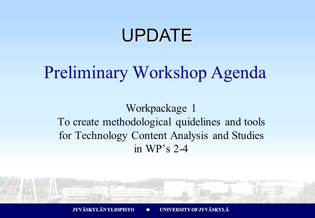 JYVÄSKYLÄN YLIOPISTO UNIVERSITY OF JYVÄSKYLÄJYVÄSKYLÄN YLIOPISTO UNIVERSITY OF JYVÄSKYLÄ Preliminary Workshop Agenda Workpackage 1 To create methodological quidelines and tools for Technology Content Analysis and Studies in WP’s 2-4 UPDATE